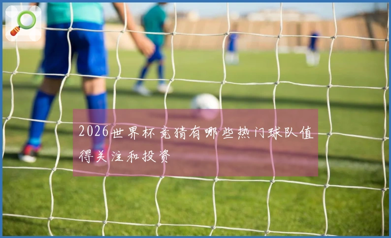 2026世界杯竞猜有哪些热门球队值得关注和投资